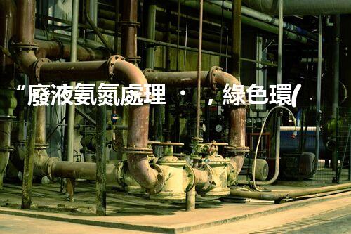 “廢液氨氮處理，綠色環(huán)保新篇章”